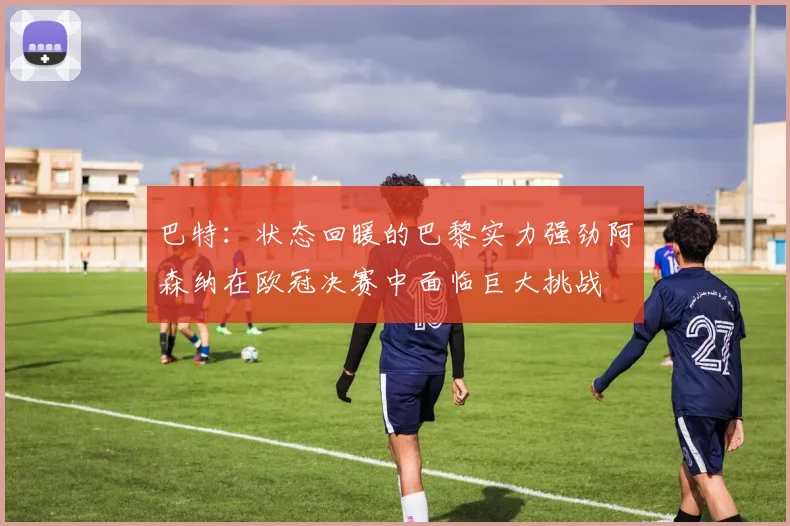 巴特：状态回暖的巴黎实力强劲阿森纳在欧冠决赛中面临巨大挑战