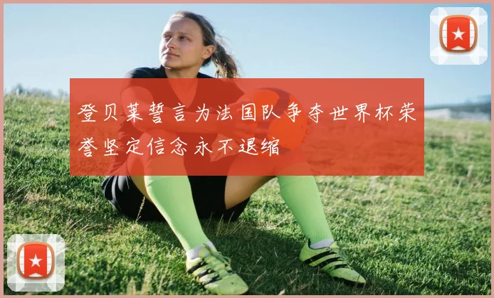 登贝莱誓言为法国队争夺世界杯荣誉坚定信念永不退缩