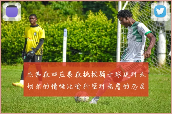 杰弗森回应泰森挑拨骑士球迷对米切尔的情绪比喻科密对老詹的态度