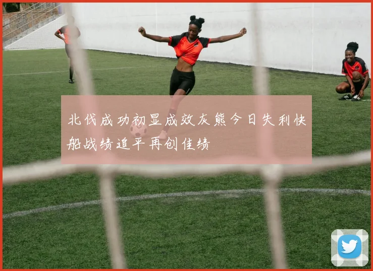 北伐成功初显成效灰熊今日失利快船战绩追平再创佳绩