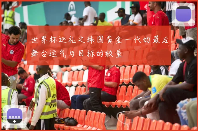 世界杯巡礼之韩国黄金一代的最后舞台运气与目标的较量
