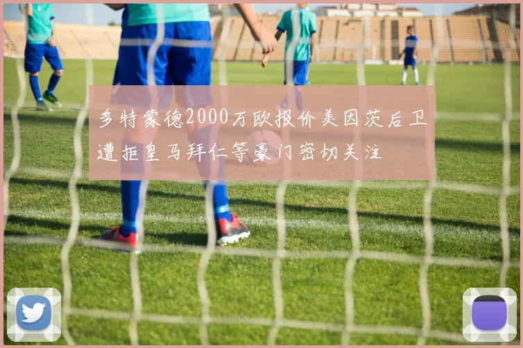 多特蒙德2000万欧报价美因茨后卫遭拒皇马拜仁等豪门密切关注