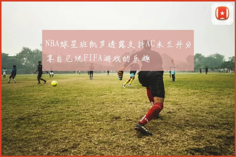 NBA球星班凯罗透露支持AC米兰并分享自己玩FIFA游戏的乐趣