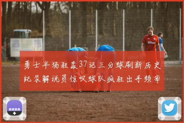 勇士半场狂轰37记三分球刷新历史纪录解说员惊叹球队疯狂出手频率