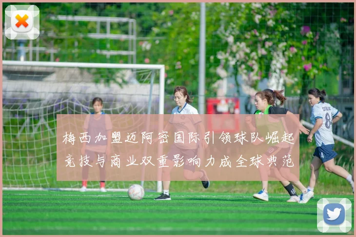 梅西加盟迈阿密国际引领球队崛起竞技与商业双重影响力成全球典范