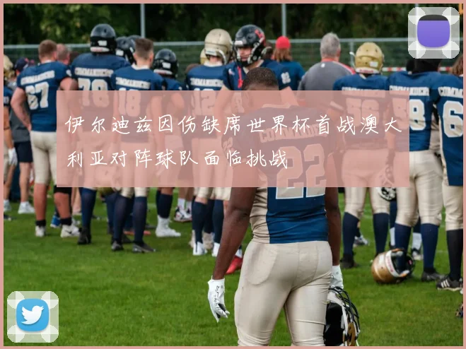 伊尔迪兹因伤缺席世界杯首战澳大利亚对阵球队面临挑战