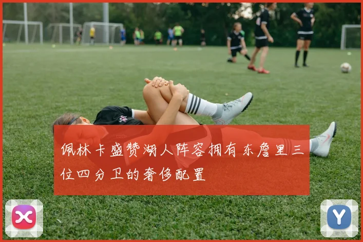 佩林卡盛赞湖人阵容拥有东詹里三位四分卫的奢侈配置