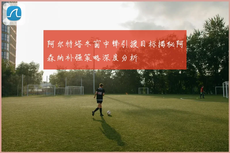 阿尔特塔冬窗中锋引援目标揭秘阿森纳补强策略深度分析